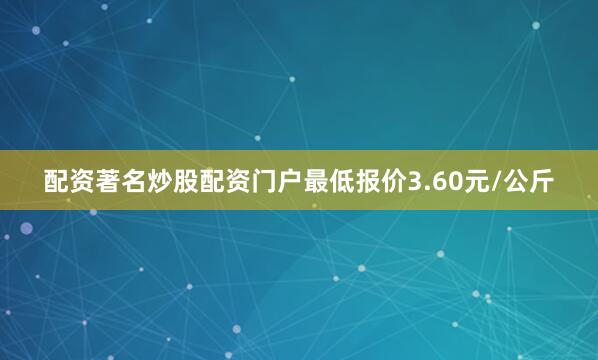 配资著名炒股配资门户最低报价3.60元/公斤