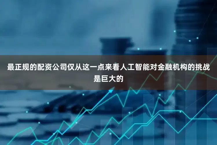 最正规的配资公司仅从这一点来看人工智能对金融机构的挑战是巨大的