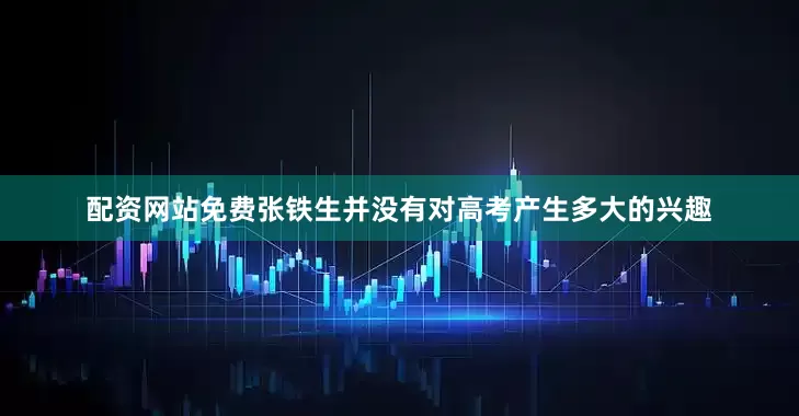 配资网站免费张铁生并没有对高考产生多大的兴趣