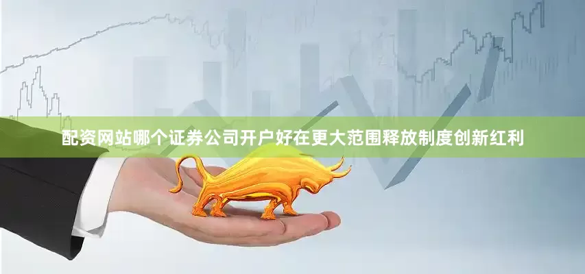 配资网站哪个证券公司开户好在更大范围释放制度创新红利