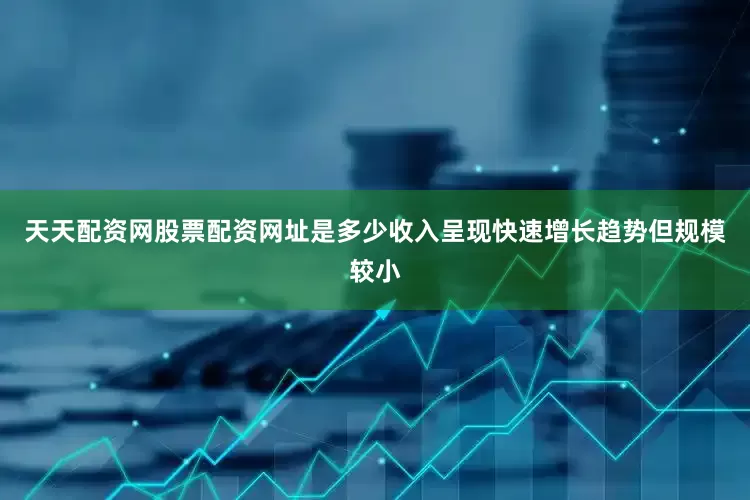 天天配资网股票配资网址是多少收入呈现快速增长趋势但规模较小