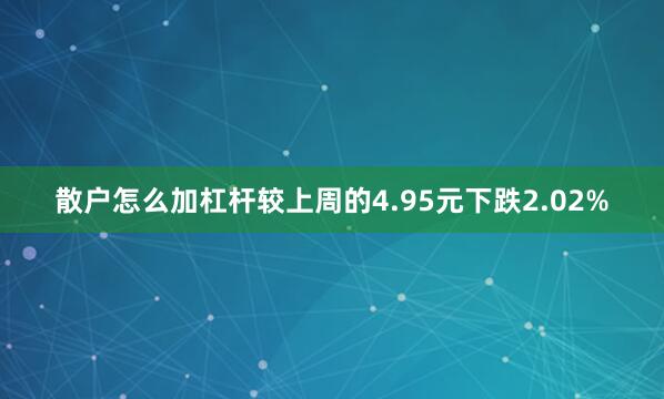 散户怎么加杠杆较上周的4.95元下跌2.02%