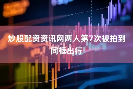 炒股配资资讯网两人第7次被拍到同框出行