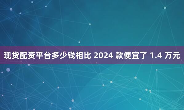 现货配资平台多少钱相比 2024 款便宜了 1.4 万元