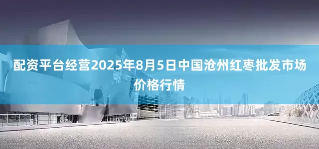 配资平台经营2025年8月5日中国沧州红枣批发市场价格行情